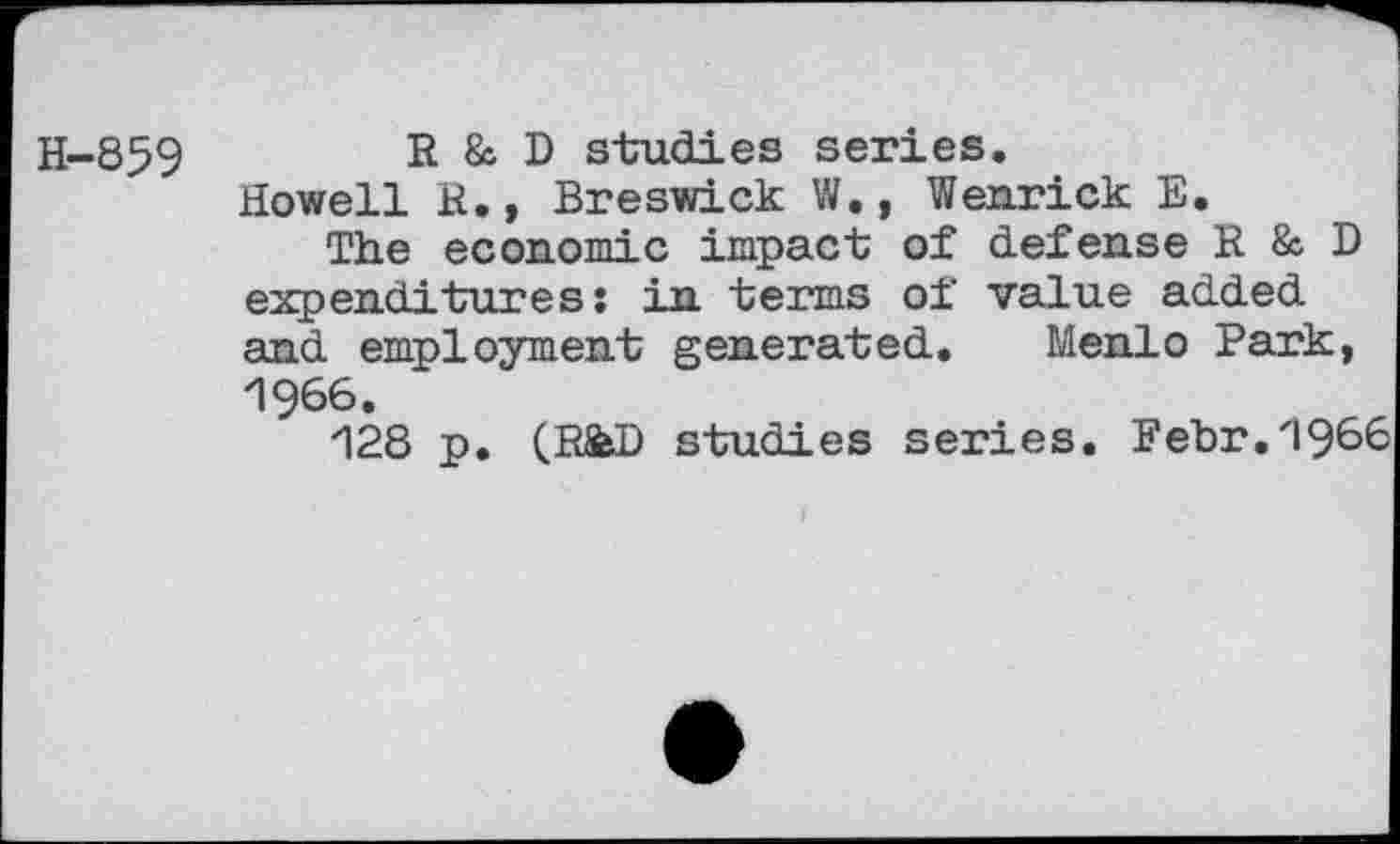 ﻿H-859	R & D studies series.
Howell R., Breswick W., Wenrick E.
The economic impact of defense R & D expenditures: in terms of value added and employment generated. Menlo Park, 1966.
128 p. (R&D studies series. Febr.1966